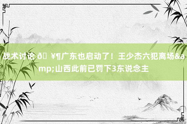 战术讨论 🥶广东也启动了！王少杰六犯离场&山西此前已罚下3东说念主