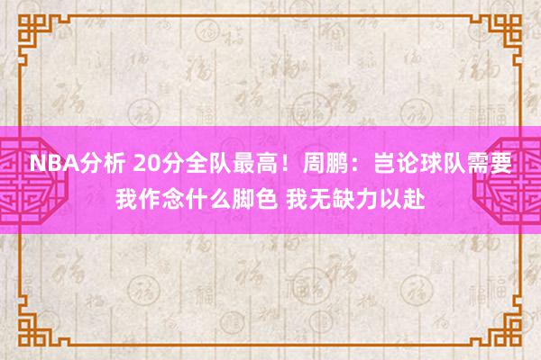 NBA分析 20分全队最高！周鹏：岂论球队需要我作念什么脚色 我无缺力以赴