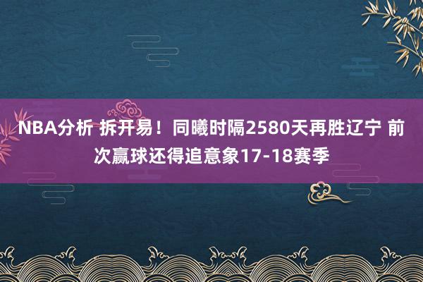 NBA分析 拆开易！同曦时隔2580天再胜辽宁 前次赢球还得追意象17-18赛季