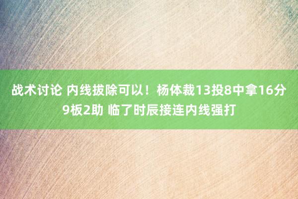 战术讨论 内线拔除可以！杨体裁13投8中拿16分9板2助 临了时辰接连内线强打