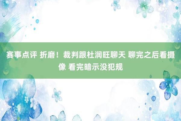 赛事点评 折磨！裁判跟杜润旺聊天 聊完之后看摄像 看完暗示没犯规