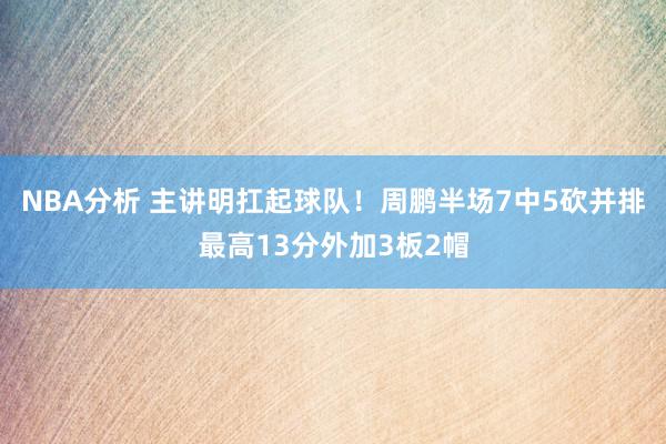 NBA分析 主讲明扛起球队！周鹏半场7中5砍并排最高13分外加3板2帽