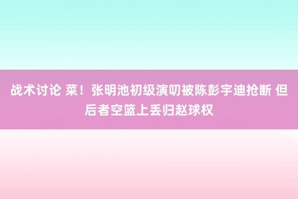 战术讨论 菜！张明池初级演叨被陈彭宇迪抢断 但后者空篮上丢归赵球权