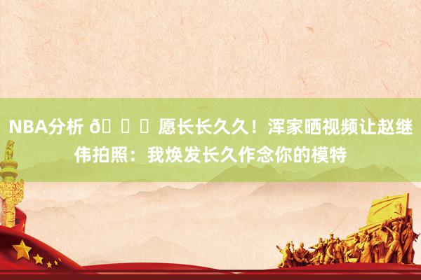 NBA分析 😁愿长长久久！浑家晒视频让赵继伟拍照：我焕发长久作念你的模特