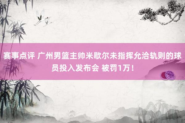 赛事点评 广州男篮主帅米歇尔未指挥允洽轨则的球员投入发布会 被罚1万！