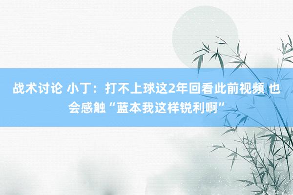 战术讨论 小丁：打不上球这2年回看此前视频 也会感触“蓝本我这样锐利啊”