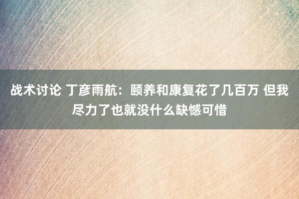 战术讨论 丁彦雨航：颐养和康复花了几百万 但我尽力了也就没什么缺憾可惜