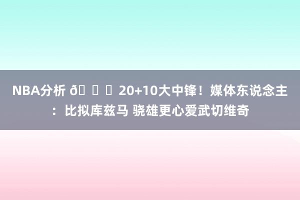 NBA分析 😋20+10大中锋！媒体东说念主：比拟库兹马 骁雄更心爱武切维奇