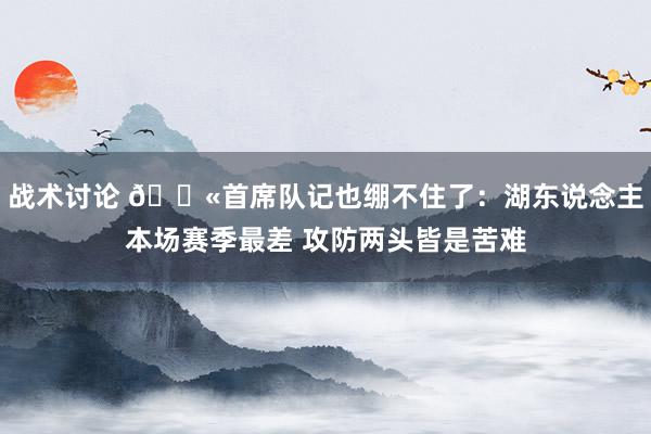 战术讨论 😫首席队记也绷不住了：湖东说念主本场赛季最差 攻防两头皆是苦难