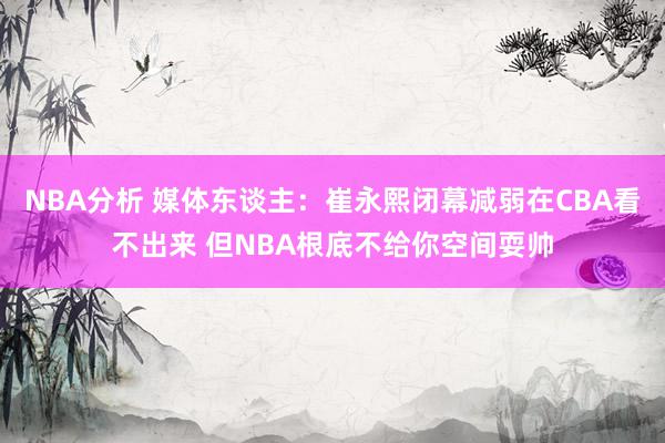 NBA分析 媒体东谈主：崔永熙闭幕减弱在CBA看不出来 但NBA根底不给你空间耍帅