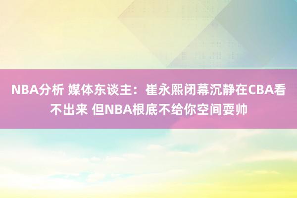 NBA分析 媒体东谈主：崔永熙闭幕沉静在CBA看不出来 但NBA根底不给你空间耍帅