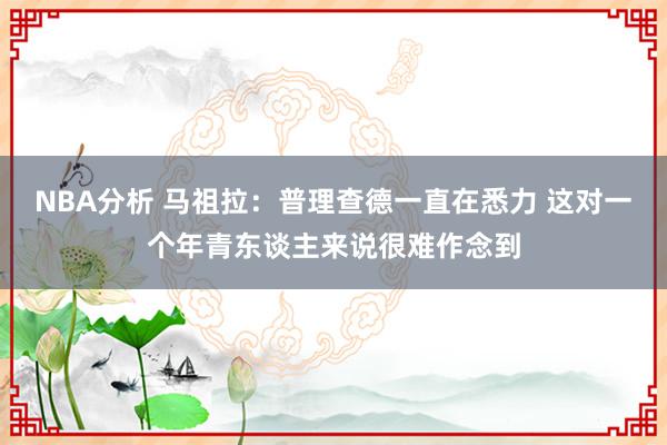 NBA分析 马祖拉：普理查德一直在悉力 这对一个年青东谈主来说很难作念到