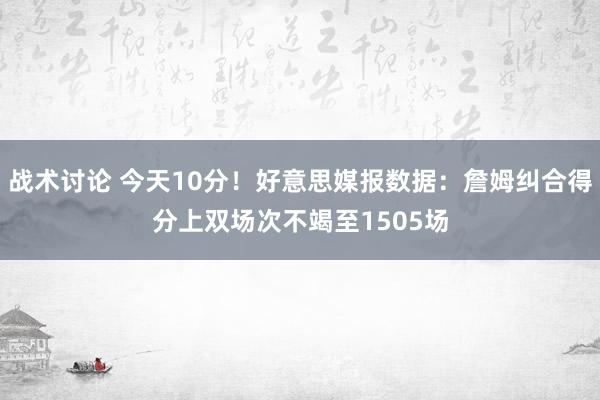 战术讨论 今天10分！好意思媒报数据：詹姆纠合得分上双场次不竭至1505场