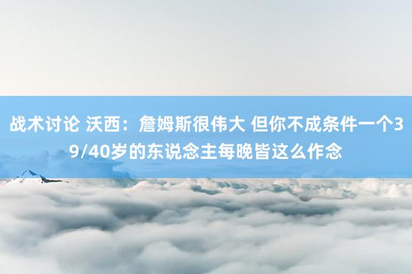 战术讨论 沃西：詹姆斯很伟大 但你不成条件一个39/40岁的东说念主每晚皆这么作念