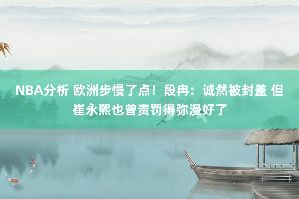 NBA分析 欧洲步慢了点！段冉：诚然被封盖 但崔永熙也曾责罚得弥漫好了