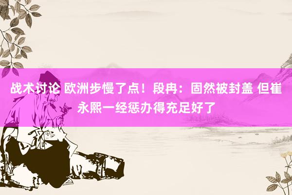 战术讨论 欧洲步慢了点！段冉：固然被封盖 但崔永熙一经惩办得充足好了