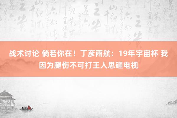 战术讨论 倘若你在！丁彦雨航：19年宇宙杯 我因为腿伤不可打王人思砸电视