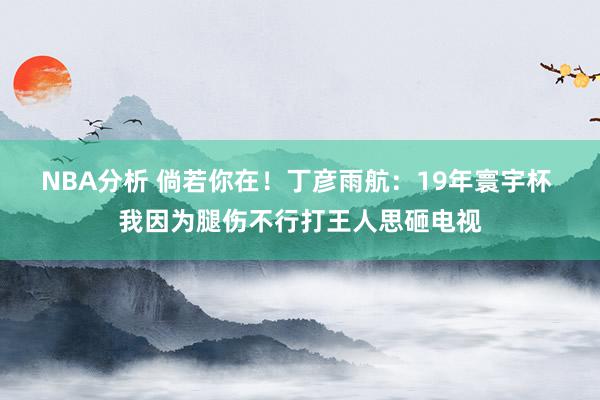 NBA分析 倘若你在！丁彦雨航：19年寰宇杯 我因为腿伤不行打王人思砸电视