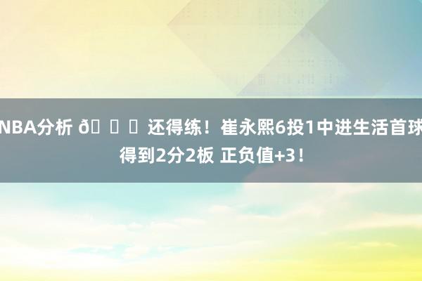 NBA分析 👏还得练！崔永熙6投1中进生活首球得到2分2板 正负值+3！