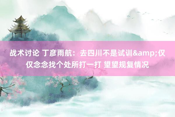 战术讨论 丁彦雨航：去四川不是试训&仅仅念念找个处所打一打 望望规复情况