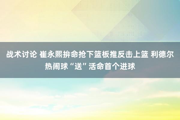 战术讨论 崔永熙拚命抢下篮板推反击上篮 利德尔热闹球“送”活命首个进球