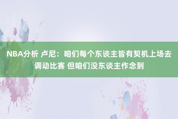 NBA分析 卢尼：咱们每个东谈主皆有契机上场去调动比赛 但咱们没东谈主作念到