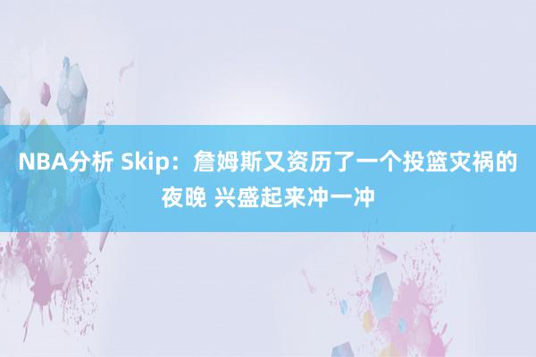 NBA分析 Skip：詹姆斯又资历了一个投篮灾祸的夜晚 兴盛起来冲一冲