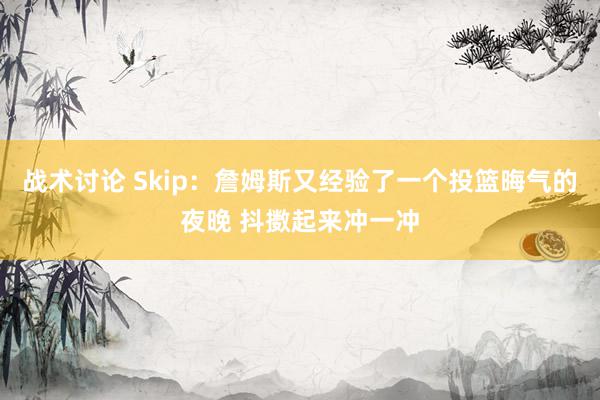 战术讨论 Skip：詹姆斯又经验了一个投篮晦气的夜晚 抖擞起来冲一冲