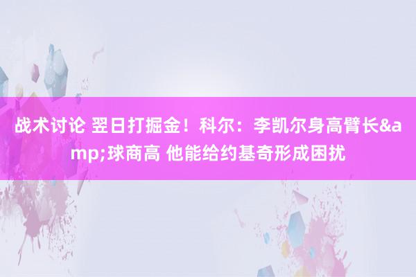 战术讨论 翌日打掘金！科尔：李凯尔身高臂长&球商高 他能给约基奇形成困扰