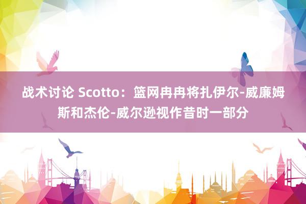 战术讨论 Scotto：篮网冉冉将扎伊尔-威廉姆斯和杰伦-威尔逊视作昔时一部分