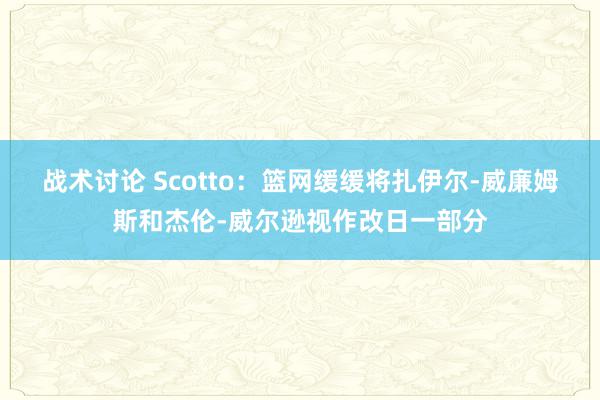 战术讨论 Scotto：篮网缓缓将扎伊尔-威廉姆斯和杰伦-威尔逊视作改日一部分