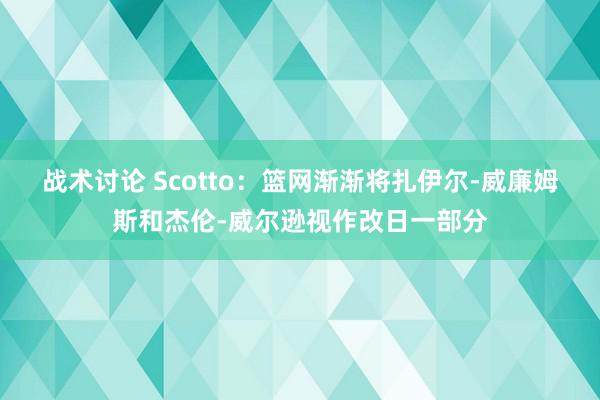 战术讨论 Scotto：篮网渐渐将扎伊尔-威廉姆斯和杰伦-威尔逊视作改日一部分