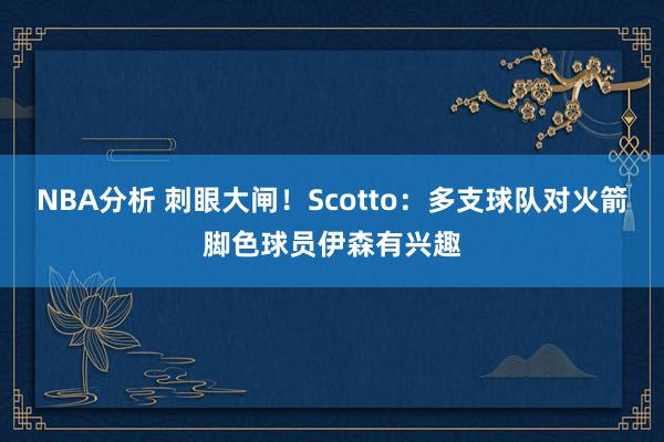 NBA分析 刺眼大闸！Scotto：多支球队对火箭脚色球员伊森有兴趣