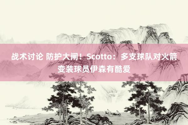 战术讨论 防护大闸！Scotto：多支球队对火箭变装球员伊森有酷爱