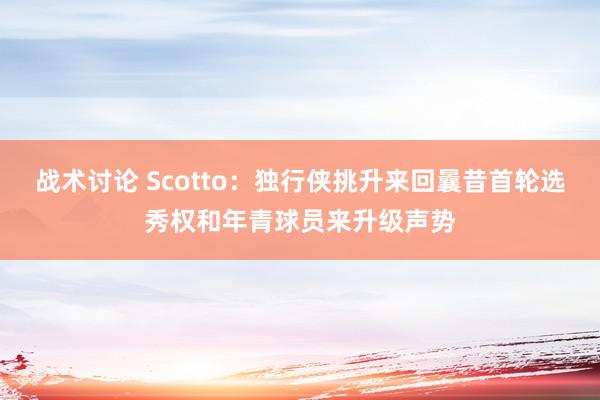 战术讨论 Scotto：独行侠挑升来回曩昔首轮选秀权和年青球员来升级声势