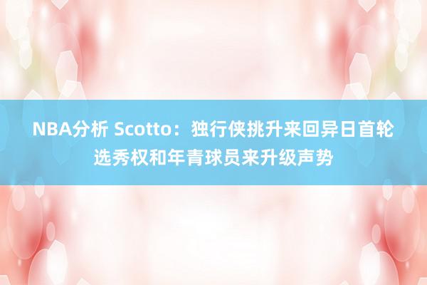 NBA分析 Scotto：独行侠挑升来回异日首轮选秀权和年青球员来升级声势