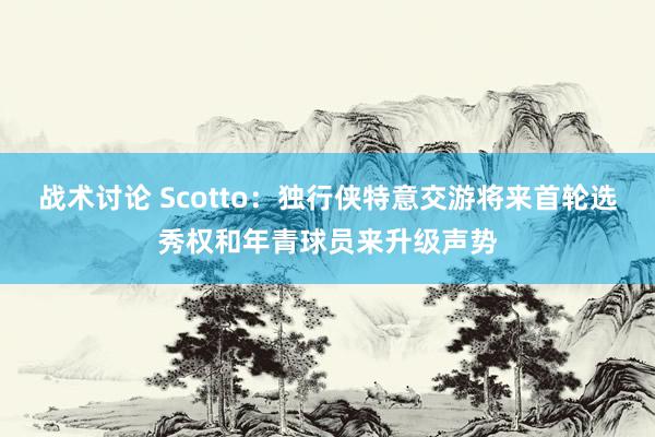 战术讨论 Scotto：独行侠特意交游将来首轮选秀权和年青球员来升级声势