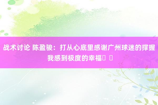 战术讨论 陈盈骏：打从心底里感谢广州球迷的撑握 我感到极度的幸福❤️