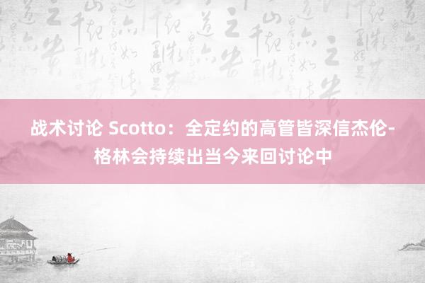 战术讨论 Scotto：全定约的高管皆深信杰伦-格林会持续出当今来回讨论中