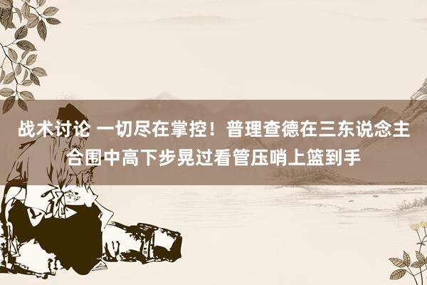 战术讨论 一切尽在掌控！普理查德在三东说念主合围中高下步晃过看管压哨上篮到手