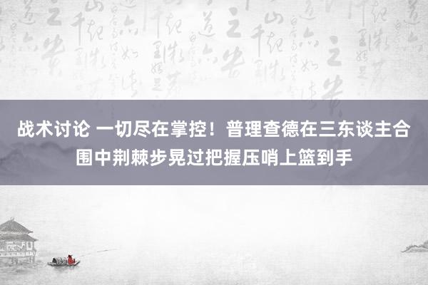 战术讨论 一切尽在掌控！普理查德在三东谈主合围中荆棘步晃过把握压哨上篮到手