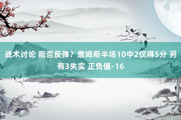 战术讨论 能否反弹？詹姆斯半场10中2仅得5分 另有3失实 正负值-16