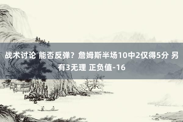 战术讨论 能否反弹？詹姆斯半场10中2仅得5分 另有3无理 正负值-16