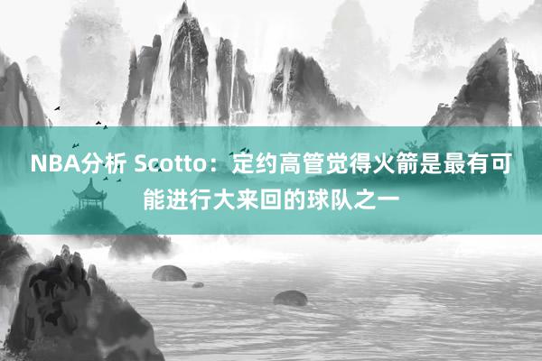 NBA分析 Scotto：定约高管觉得火箭是最有可能进行大来回的球队之一