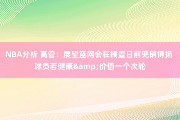 NBA分析 高管：展望篮网会在搁置日前兜销博扬 球员若健康&价值一个次轮