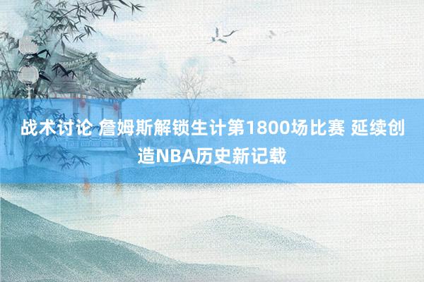 战术讨论 詹姆斯解锁生计第1800场比赛 延续创造NBA历史新记载