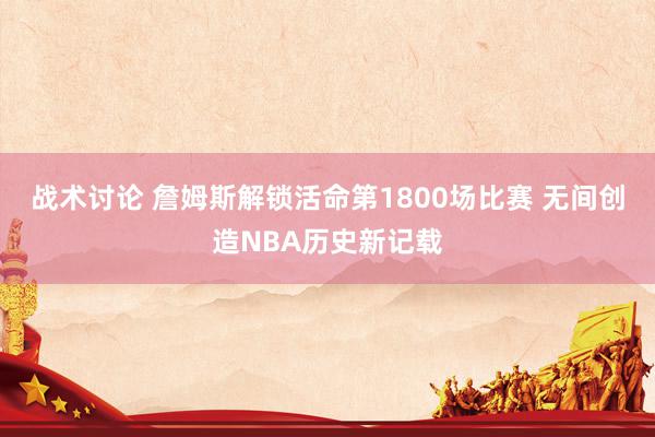 战术讨论 詹姆斯解锁活命第1800场比赛 无间创造NBA历史新记载