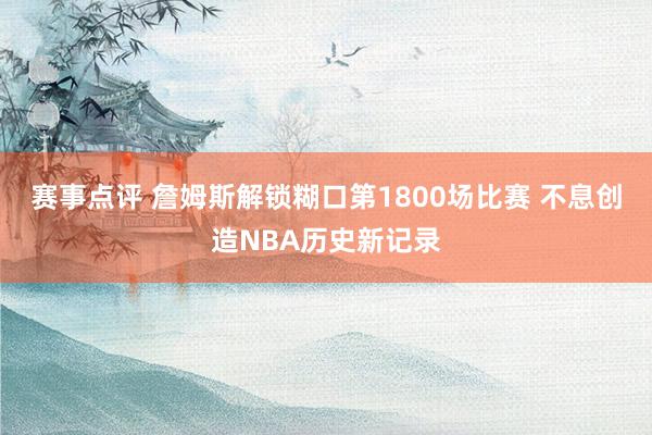 赛事点评 詹姆斯解锁糊口第1800场比赛 不息创造NBA历史新记录