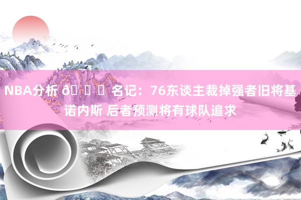 NBA分析 👀名记：76东谈主裁掉强者旧将基诺内斯 后者预测将有球队追求