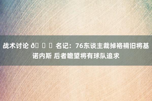 战术讨论 👀名记：76东谈主裁掉袼褙旧将基诺内斯 后者瞻望将有球队追求